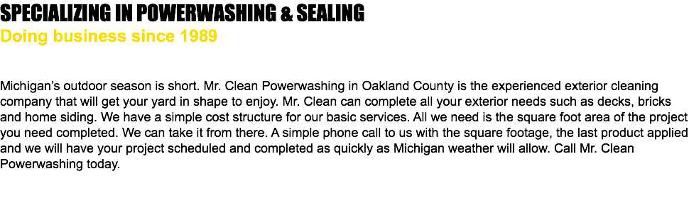 SPECIALIZING IN POWERWASHING & SEALING Doing business since 1989 Michigan’s outdoor season is short. Mr. Clean Powerwashing in Oakland County is the experienced exterior cleaning company that will get your yard in shape to enjoy. Mr. Clean can complete all your exterior needs such as decks, bricks and home siding. We have a simple cost structure for our basic services. All we need is the square foot area of the project you need completed. We can take it from there. A simple phone call to us with the square footage, the last product applied and we will have your project scheduled and completed as quickly as Michigan weather will allow. Call Mr. Clean Powerwashing today. 